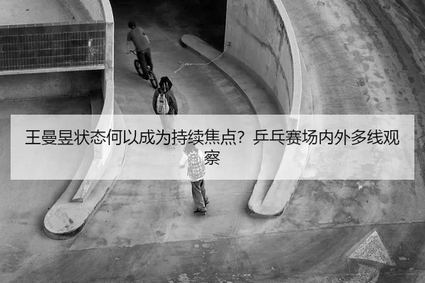 王曼昱状态何以成为持续焦点？乒乓赛场内外多线观察
